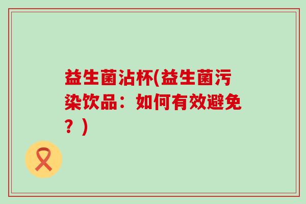 益生菌沾杯(益生菌污染饮品：如何有效避免？)