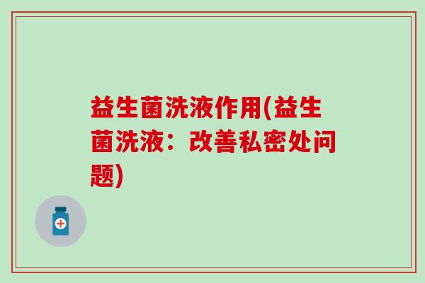 益生菌洗液作用(益生菌洗液：改善私密处问题)
