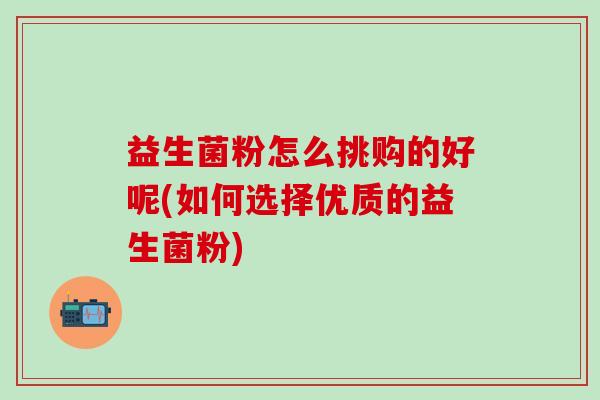 益生菌粉怎么挑购的好呢(如何选择优质的益生菌粉)
