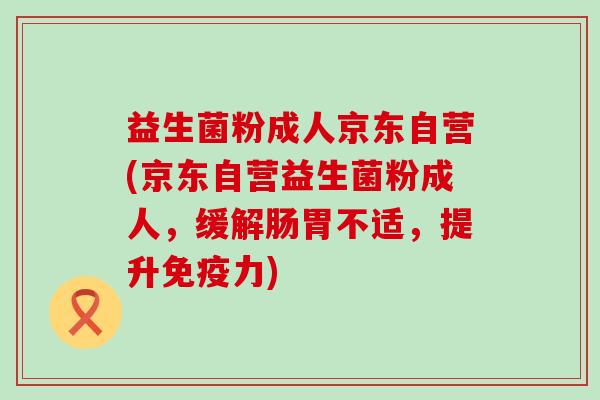 益生菌粉成人京东自营(京东自营益生菌粉成人，缓解肠胃不适，提升力)