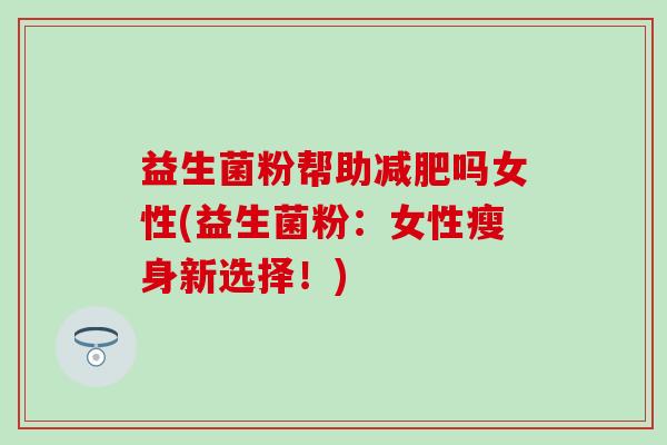 益生菌粉帮助吗女性(益生菌粉：女性瘦身新选择！)