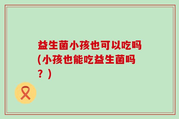 益生菌小孩也可以吃吗(小孩也能吃益生菌吗？)