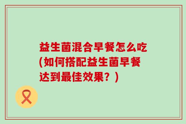 益生菌混合早餐怎么吃(如何搭配益生菌早餐达到佳效果？)