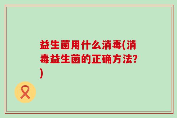 益生菌用什么消毒(消毒益生菌的正确方法？)