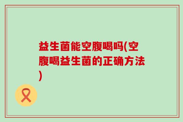 益生菌能空腹喝吗(空腹喝益生菌的正确方法)