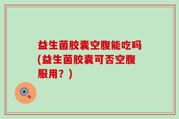 益生菌胶囊空腹能吃吗(益生菌胶囊可否空腹服用？)