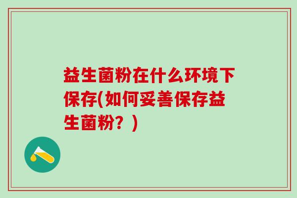 益生菌粉在什么环境下保存(如何妥善保存益生菌粉?) 益生菌粉在什么环境下保存(如何妥善保存益生菌粉?)