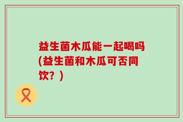 益生菌木瓜能一起喝吗(益生菌和木瓜可否同饮？)