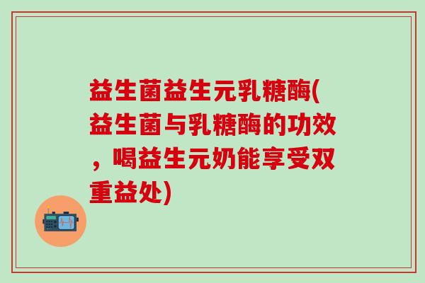 益生菌益生元乳糖酶(益生菌与乳糖酶的功效，喝益生元奶能享受双重益处)