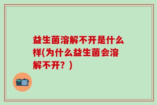 益生菌溶解不开是什么样(为什么益生菌会溶解不开？)
