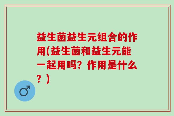 益生菌益生元组合的作用(益生菌和益生元能一起用吗？作用是什么？)