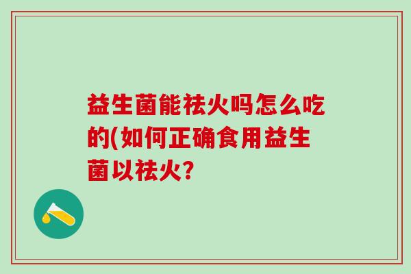 益生菌能祛火吗怎么吃的(如何正确食用益生菌以祛火? 益生菌能祛火吗怎么吃的(如何正确食用益生菌以祛火?