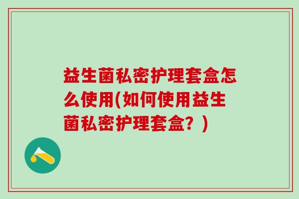 益生菌私密护理套盒怎么使用(如何使用益生菌私密护理套盒？)