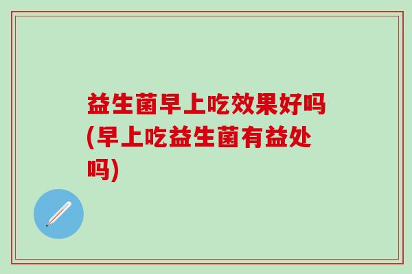 益生菌早上吃效果好吗(早上吃益生菌有益处吗)