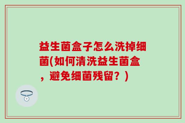 益生菌盒子怎么洗掉(如何清洗益生菌盒，避免残留？)