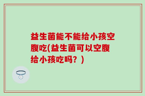 益生菌能不能给小孩空腹吃(益生菌可以空腹给小孩吃吗？)