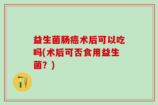 益生菌肠术后可以吃吗(术后可否食用益生菌?) 益生菌肠术后可以吃吗(术后可否食用益生菌?)