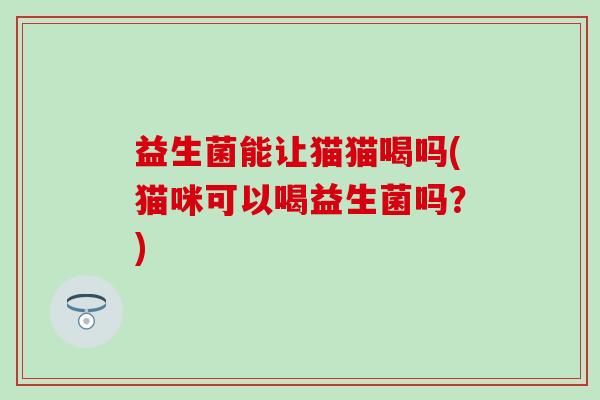 益生菌能让猫猫喝吗(猫咪可以喝益生菌吗？)