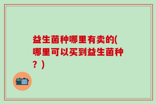 益生菌种哪里有卖的(哪里可以买到益生菌种？)