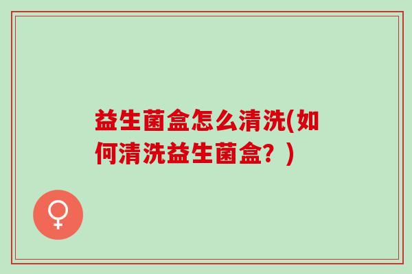 益生菌盒怎么清洗(如何清洗益生菌盒？)