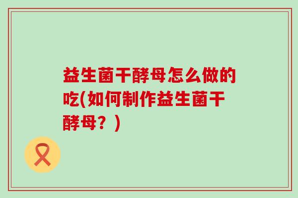 益生菌干酵母怎么做的吃(如何制作益生菌干酵母?) 益生菌干酵母怎么做的吃(如何制作益生菌干酵母?)