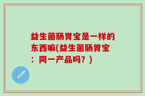 益生菌肠胃宝是一样的东西嘛(益生菌肠胃宝：同一产品吗？)