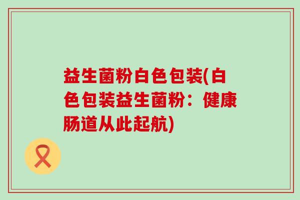 益生菌粉白色包装(白色包装益生菌粉：健康肠道从此起航)