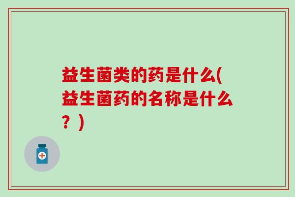 益生菌类的药是什么(益生菌药的名称是什么？)