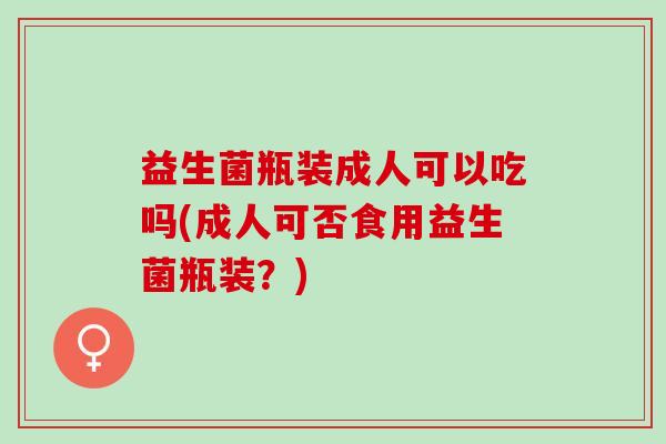 益生菌瓶装成人可以吃吗(成人可否食用益生菌瓶装？)