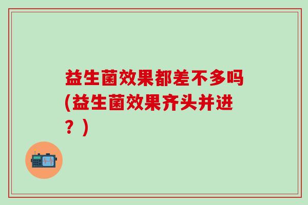益生菌效果都差不多吗(益生菌效果齐头并进？)