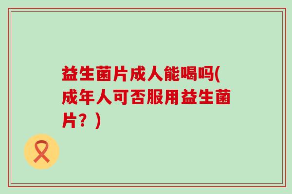 益生菌片成人能喝吗(成年人可否服用益生菌片？)