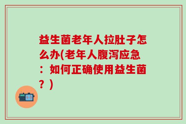益生菌老年人拉肚子怎么办(老年人应急：如何正确使用益生菌？)