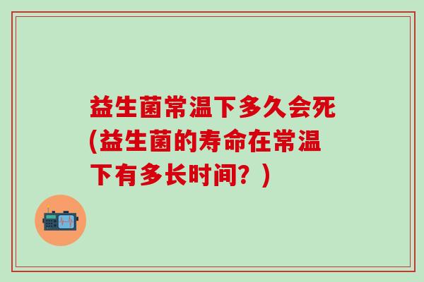 益生菌常温下多久会死(益生菌的寿命在常温下有多长时间？)