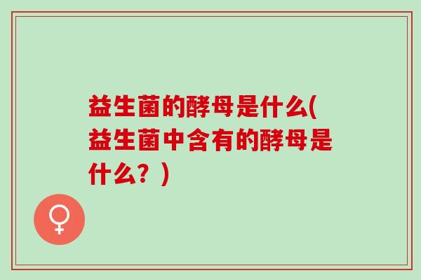 益生菌的酵母是什么(益生菌中含有的酵母是什么？)