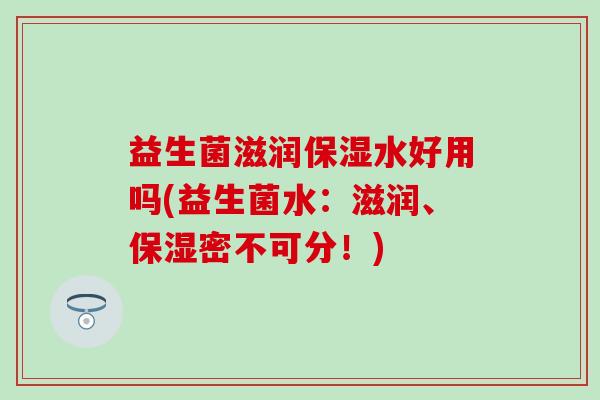 益生菌滋润保湿水好用吗(益生菌水：滋润、保湿密不可分！)