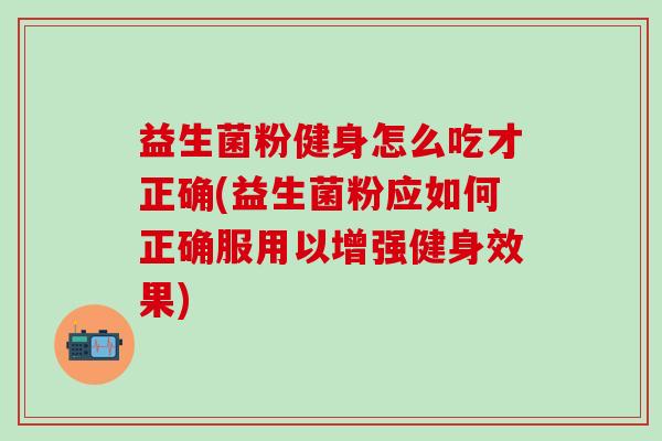 益生菌粉健身怎么吃才正确(益生菌粉应如何正确服用以增强健身效果)