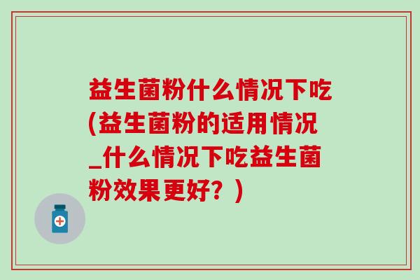 益生菌粉什么情况下吃(益生菌粉的适用情况_什么情况下吃益生菌粉效果更好?) 益生菌粉什么情况下吃(益生菌粉的适用情况_什么情况下吃益生菌粉效果更好?)