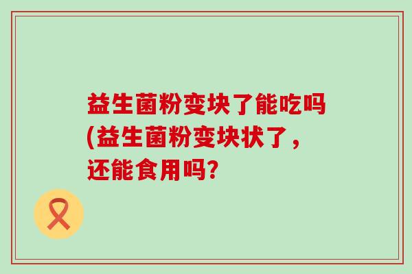 益生菌粉变块了能吃吗(益生菌粉变块状了，还能食用吗？