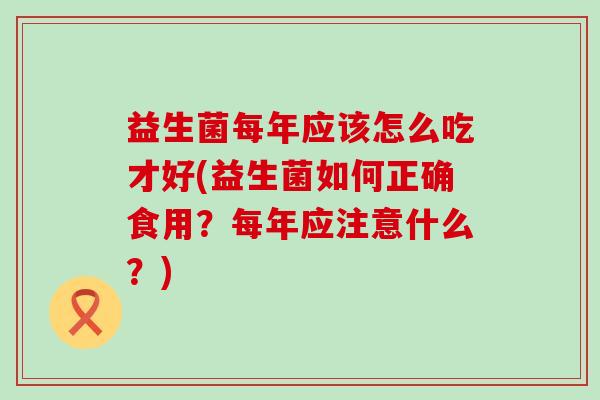益生菌每年应该怎么吃才好(益生菌如何正确食用?每年应注意什么?) 益生菌每年应该怎么吃才好(益生菌如何正确食用?每年应注意什么?)