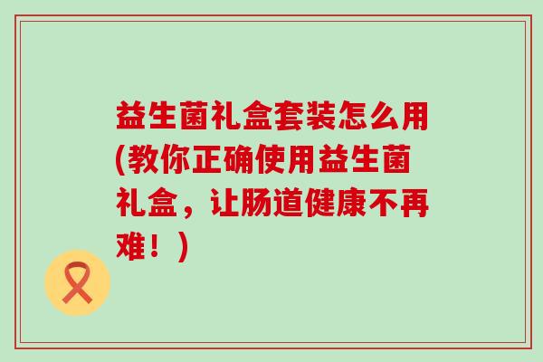 益生菌礼盒套装怎么用(教你正确使用益生菌礼盒，让肠道健康不再难！)