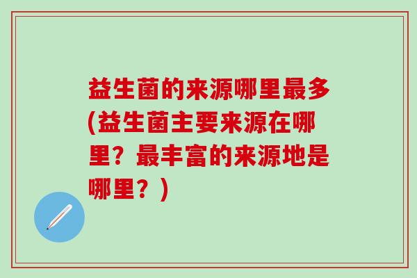 益生菌的来源哪里多(益生菌主要来源在哪里？丰富的来源地是哪里？)