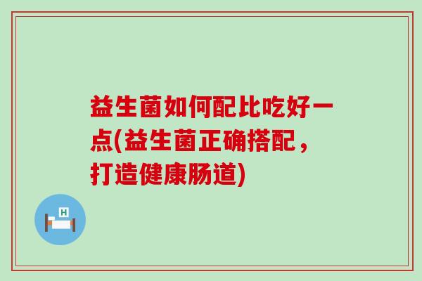 益生菌如何配比吃好一点(益生菌正确搭配,打造健康肠道) 益生菌如何配比吃好一点(益生菌正确搭配,打造健康肠道)