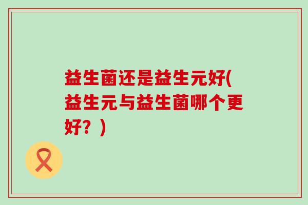 益生菌还是益生元好(益生元与益生菌哪个更好?) 益生菌还是益生元好(益生元与益生菌哪个更好?)