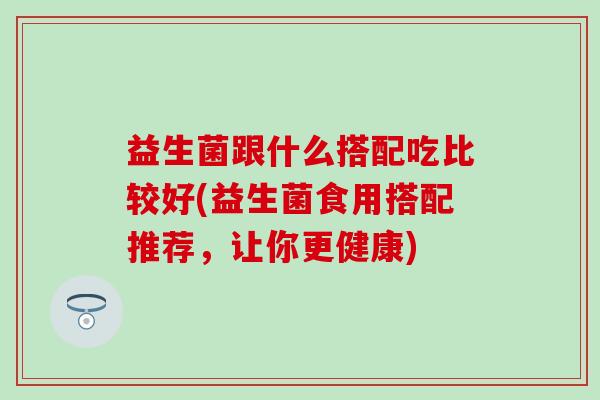 益生菌跟什么搭配吃比较好(益生菌食用搭配推荐,让你更健康) 益生菌跟什么搭配吃比较好(益生菌食用搭配推荐,让你更健康)