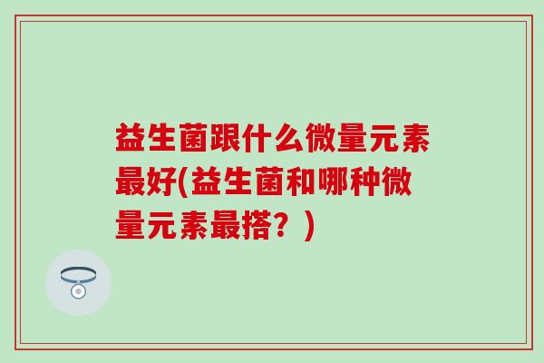 益生菌跟什么微量元素好(益生菌和哪种微量元素搭？)