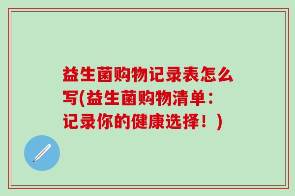 益生菌购物记录表怎么写(益生菌购物清单：记录你的健康选择！)