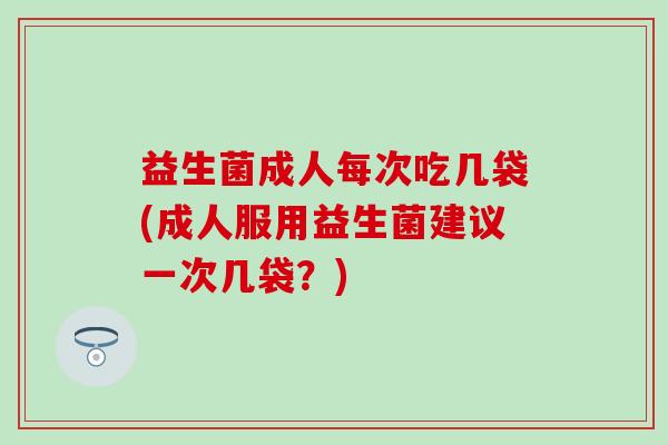 益生菌成人每次吃几袋(成人服用益生菌建议一次几袋？)