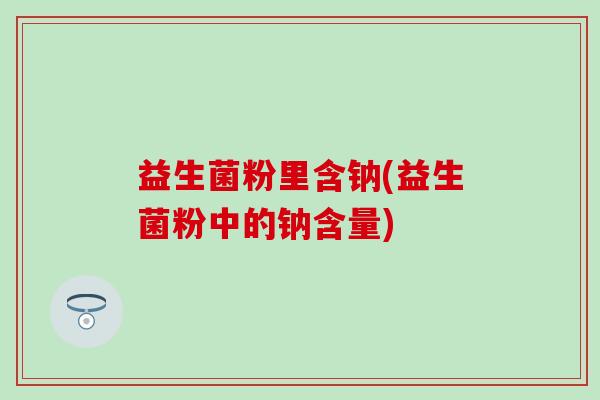 益生菌粉里含钠(益生菌粉中的钠含量)