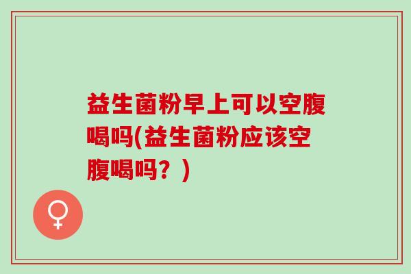 益生菌粉早上可以空腹喝吗(益生菌粉应该空腹喝吗?) 益生菌粉早上可以空腹喝吗(益生菌粉应该空腹喝吗?)