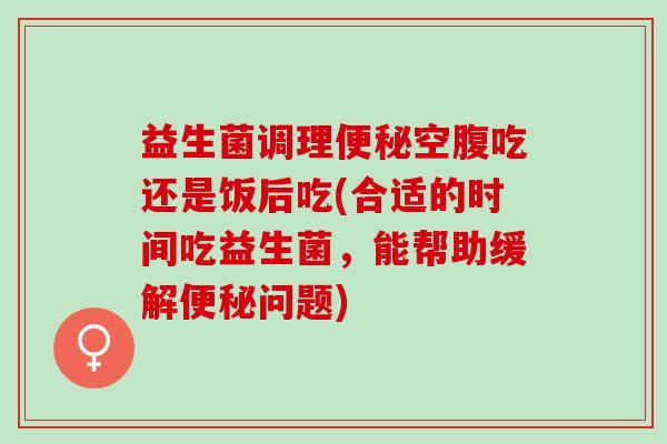 益生菌调理空腹吃还是饭后吃(合适的时间吃益生菌，能帮助缓解问题)